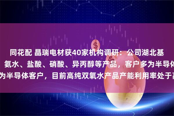 同花配 晶瑞电材获40家机构调研：公司湖北基地主要生产高纯双氧水、氨水、盐酸、硝酸、异丙醇等产品，客户多为半导体客户，目前高纯双氧水产品产能利用率处于高位（附调研问答）