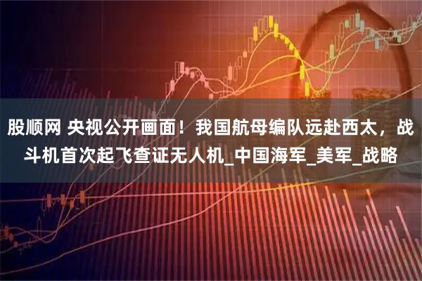 股顺网 央视公开画面!我国航母编队远赴西太,战斗机首次起飞查证无人机_中国海军_美军_战略