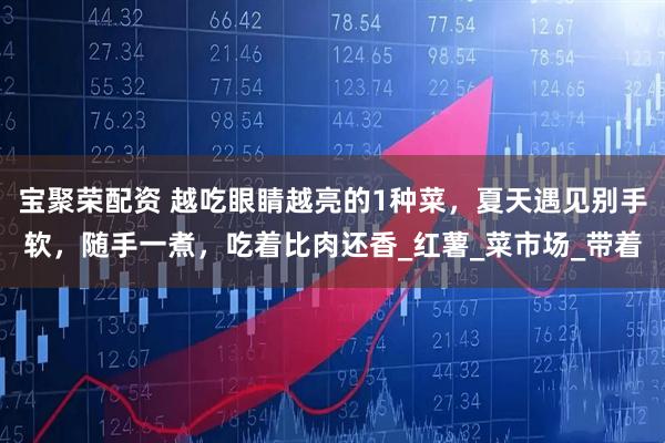 宝聚荣配资 越吃眼睛越亮的1种菜,夏天遇见别手软,随手一煮,吃着比肉还香_红薯_菜市场_带着