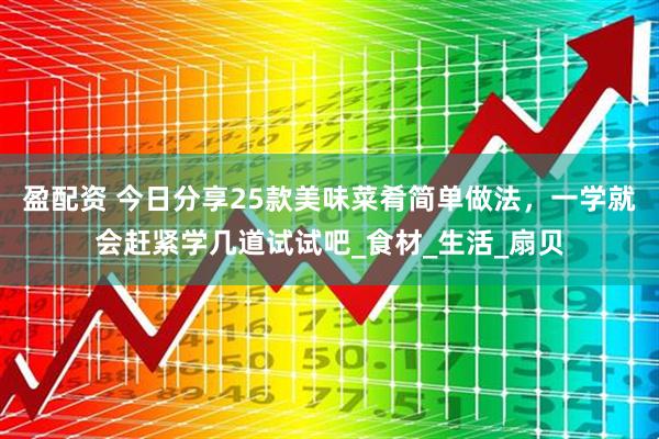 盈配资 今日分享25款美味菜肴简单做法，一学就会赶紧学几道试试吧_食材_生活_扇贝