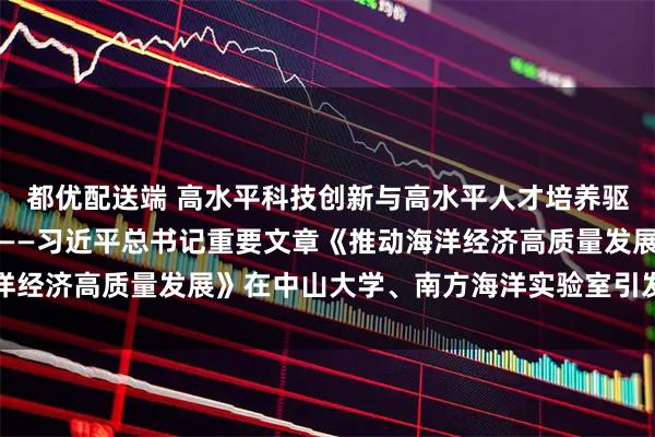 都优配送端 高水平科技创新与高水平人才培养驱动海洋经济高质量发展——习近平总书记重要文章《推动海洋经济高质量发展》在中山大学、南方海洋实验室引发热烈反响