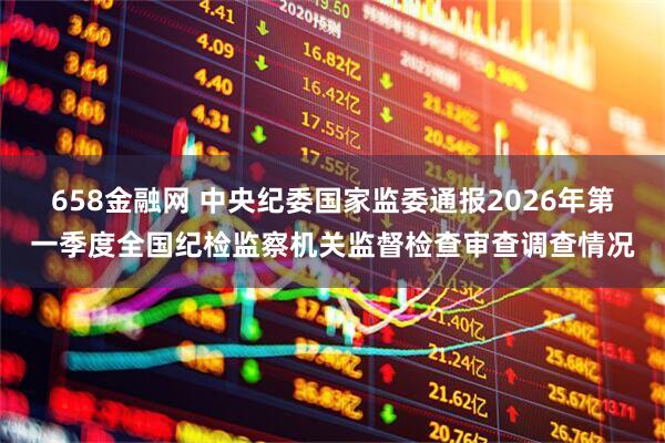 658金融网 中央纪委国家监委通报2026年第一季度全国纪检监察机关监督检查审查调查情况