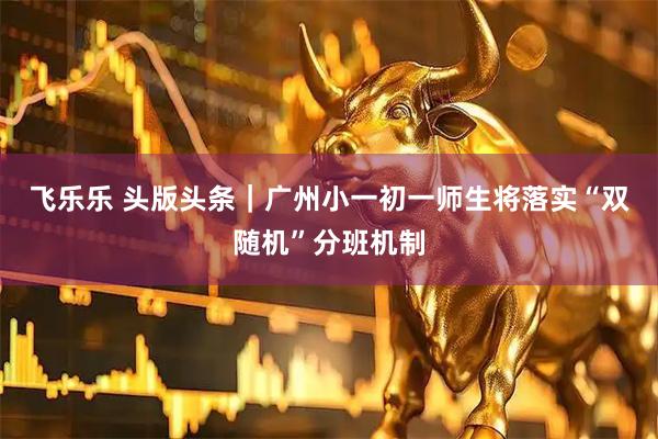飞乐乐 头版头条｜广州小一初一师生将落实“双随机”分班机制