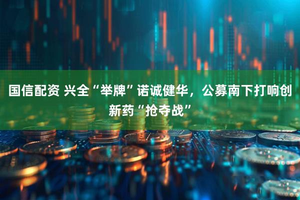 国信配资 兴全“举牌”诺诚健华，公募南下打响创新药“抢夺战”