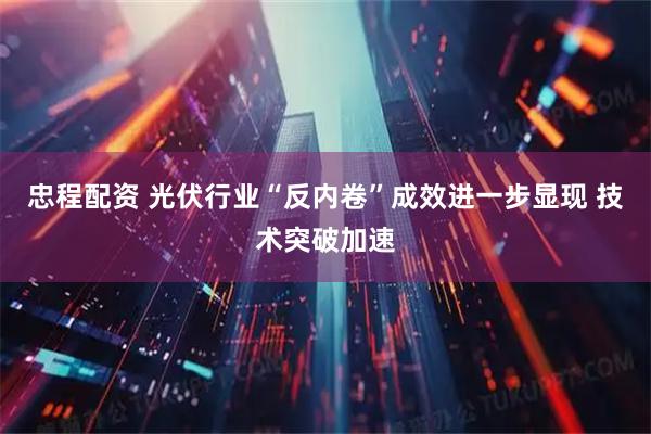忠程配资 光伏行业“反内卷”成效进一步显现 技术突破加速