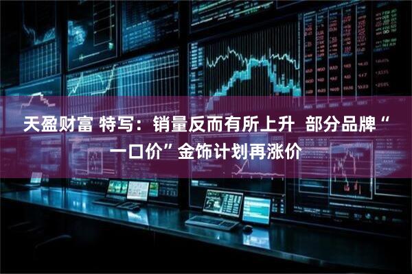 天盈财富 特写：销量反而有所上升  部分品牌“一口价”金饰计划再涨价