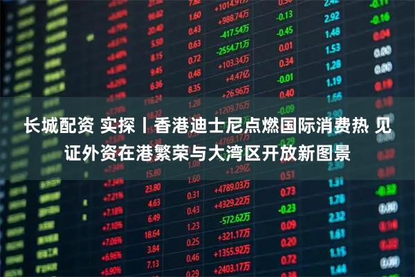 长城配资 实探丨香港迪士尼点燃国际消费热 见证外资在港繁荣与大湾区开放新图景