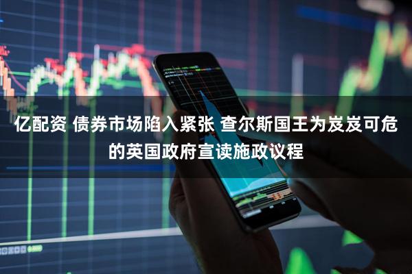 亿配资 债券市场陷入紧张 查尔斯国王为岌岌可危的英国政府宣读施政议程