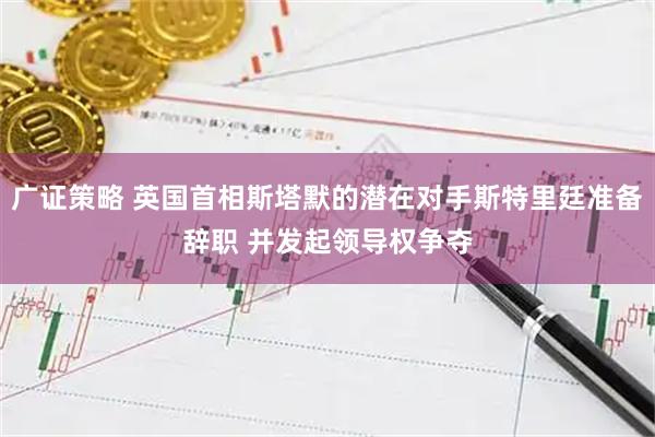 广证策略 英国首相斯塔默的潜在对手斯特里廷准备辞职 并发起领导权争夺