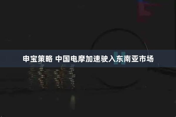申宝策略 中国电摩加速驶入东南亚市场