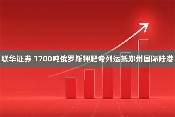 联华证券 1700吨俄罗斯钾肥专列运抵郑州国际陆港
