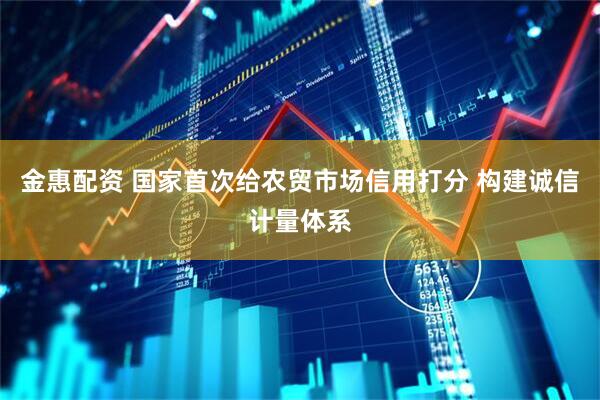 金惠配资 国家首次给农贸市场信用打分 构建诚信计量体系