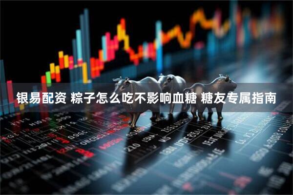 银易配资 粽子怎么吃不影响血糖 糖友专属指南