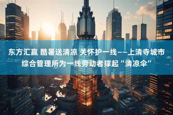 东方汇赢 酷暑送清凉 关怀护一线——上清寺城市综合管理所为一线劳动者撑起“清凉伞”