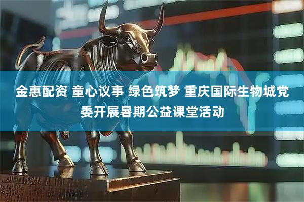 金惠配资 童心议事 绿色筑梦 重庆国际生物城党委开展暑期公益课堂活动