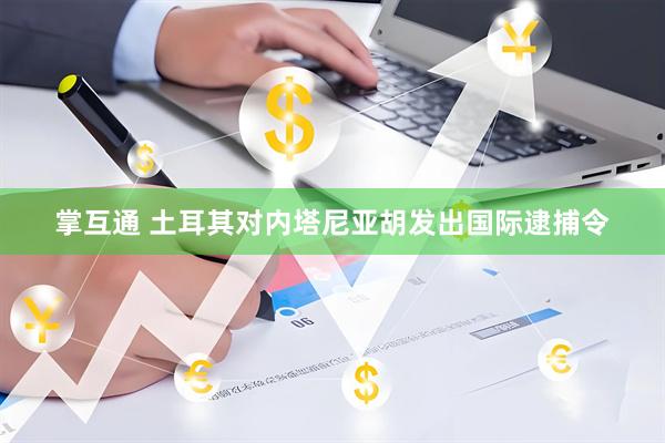 掌互通 土耳其对内塔尼亚胡发出国际逮捕令