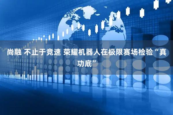 尚融 不止于竞速 荣耀机器人在极限赛场检验“真功底”