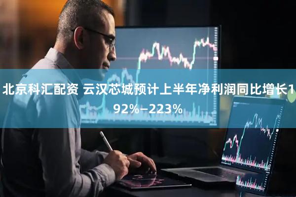 北京科汇配资 云汉芯城预计上半年净利润同比增长192%—223%